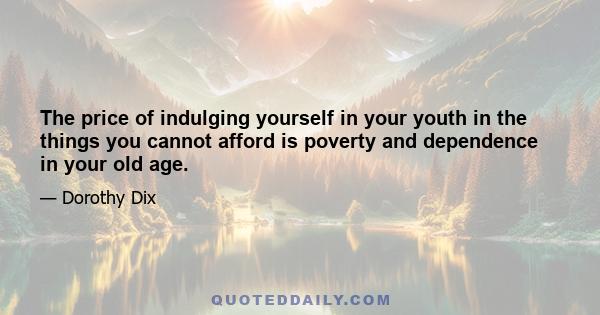 The price of indulging yourself in your youth in the things you cannot afford is poverty and dependence in your old age.