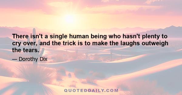 There isn't a single human being who hasn't plenty to cry over, and the trick is to make the laughs outweigh the tears.