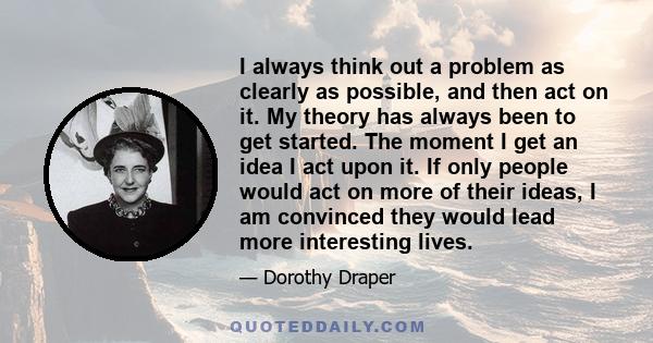 I always think out a problem as clearly as possible, and then act on it. My theory has always been to get started. The moment I get an idea I act upon it. If only people would act on more of their ideas, I am convinced