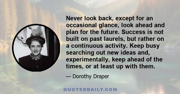 Never look back, except for an occasional glance, look ahead and plan for the future. Success is not built on past laurels, but rather on a continuous activity. Keep busy searching out new ideas and, experimentally,