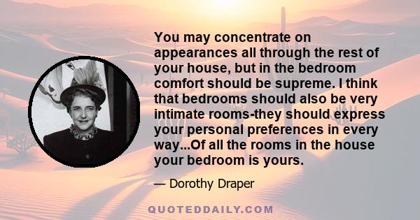 You may concentrate on appearances all through the rest of your house, but in the bedroom comfort should be supreme. I think that bedrooms should also be very intimate rooms-they should express your personal preferences 