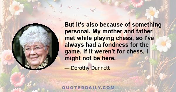 But it's also because of something personal. My mother and father met while playing chess, so I've always had a fondness for the game. If it weren't for chess, I might not be here.