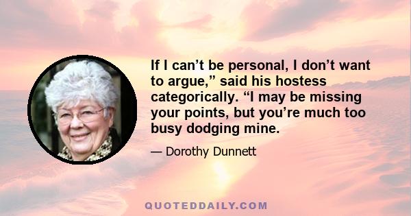 If I can’t be personal, I don’t want to argue,” said his hostess categorically. “I may be missing your points, but you’re much too busy dodging mine.