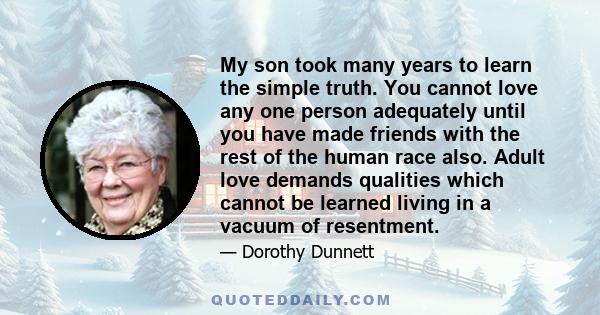 My son took many years to learn the simple truth. You cannot love any one person adequately until you have made friends with the rest of the human race also. Adult love demands qualities which cannot be learned living