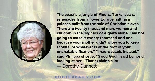 The coast's a jungle of Moors, Turks, Jews, renegades from all over Europe, sitting in palaces built from the sale of Christian slaves. There are twenty thousand men, women and children in the bagnios of Algiers alone.