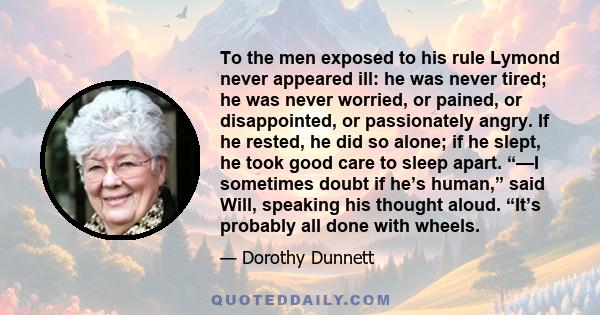 To the men exposed to his rule Lymond never appeared ill: he was never tired; he was never worried, or pained, or disappointed, or passionately angry. If he rested, he did so alone; if he slept, he took good care to