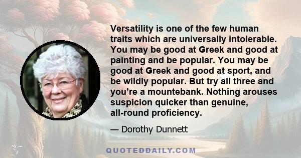 Versatility is one of the few human traits which are universally intolerable. You may be good at Greek and good at painting and be popular. You may be good at Greek and good at sport, and be wildly popular. But try all