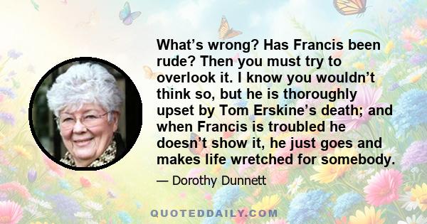 What’s wrong? Has Francis been rude? Then you must try to overlook it. I know you wouldn’t think so, but he is thoroughly upset by Tom Erskine’s death; and when Francis is troubled he doesn’t show it, he just goes and