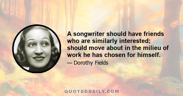 A songwriter should have friends who are similarly interested; should move about in the milieu of work he has chosen for himself.