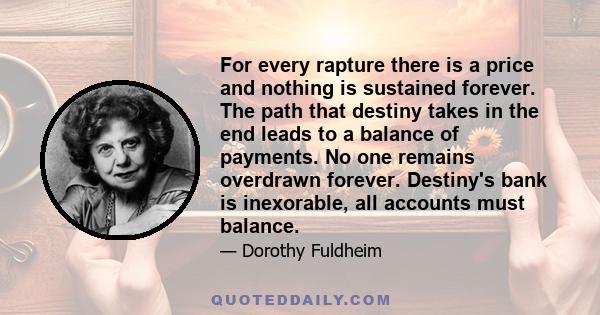 For every rapture there is a price and nothing is sustained forever. The path that destiny takes in the end leads to a balance of payments. No one remains overdrawn forever. Destiny's bank is inexorable, all accounts