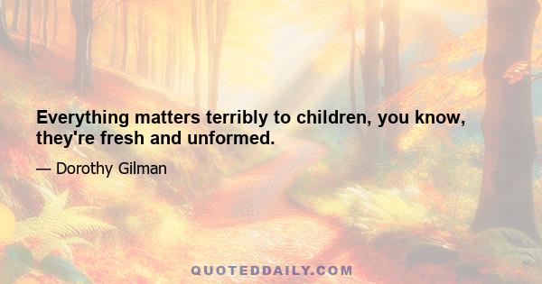 Everything matters terribly to children, you know, they're fresh and unformed.