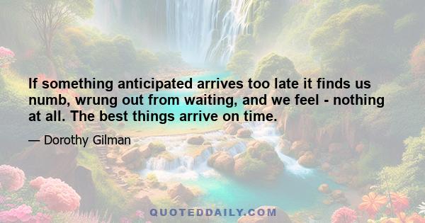 If something anticipated arrives too late it finds us numb, wrung out from waiting, and we feel - nothing at all. The best things arrive on time.