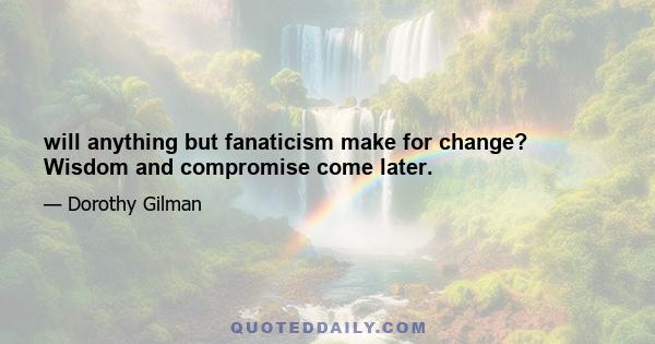 will anything but fanaticism make for change? Wisdom and compromise come later.