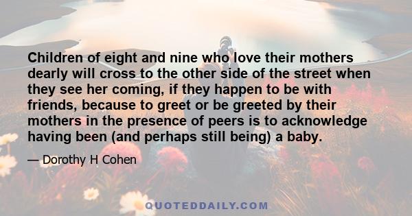 Children of eight and nine who love their mothers dearly will cross to the other side of the street when they see her coming, if they happen to be with friends, because to greet or be greeted by their mothers in the