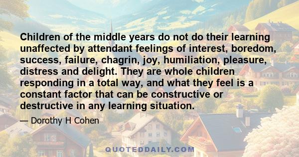 Children of the middle years do not do their learning unaffected by attendant feelings of interest, boredom, success, failure, chagrin, joy, humiliation, pleasure, distress and delight. They are whole children