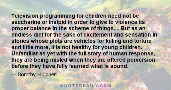 Television programming for children need not be saccharine or insipid in order to give to violence its proper balance in the scheme of things.... But as an endless diet for the sake of excitement and sensation in