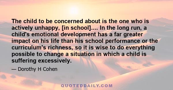 The child to be concerned about is the one who is actively unhappy, [in school].... In the long run, a child's emotional development has a far greater impact on his life than his school performance or the curriculum's