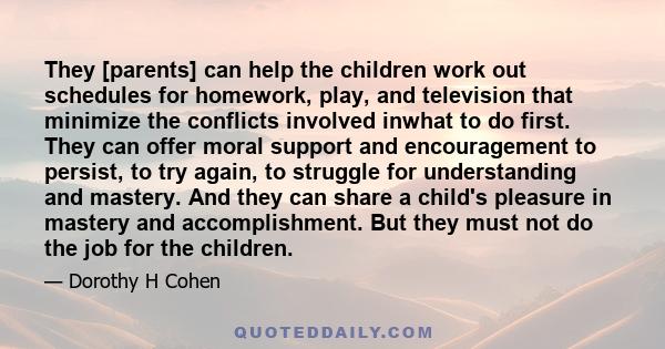 They [parents] can help the children work out schedules for homework, play, and television that minimize the conflicts involved inwhat to do first. They can offer moral support and encouragement to persist, to try