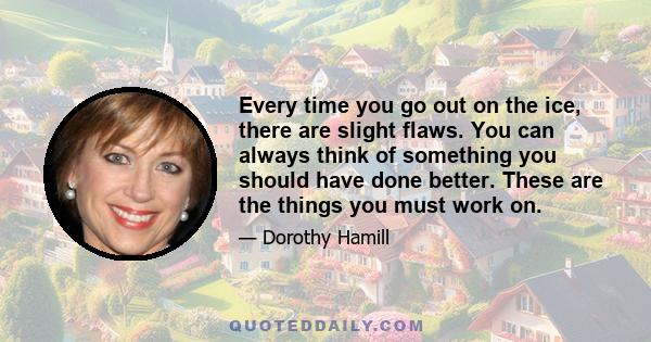 Every time you go out on the ice, there are slight flaws. You can always think of something you should have done better. These are the things you must work on.