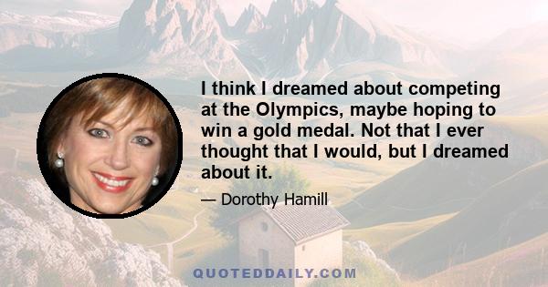 I think I dreamed about competing at the Olympics, maybe hoping to win a gold medal. Not that I ever thought that I would, but I dreamed about it.