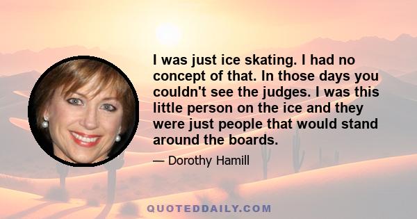 I was just ice skating. I had no concept of that. In those days you couldn't see the judges. I was this little person on the ice and they were just people that would stand around the boards.