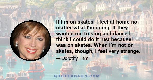 If I'm on skates, I feel at home no matter what I'm doing. If they wanted me to sing and dance I think I could do it just becauseI was on skates. When I'm not on skates, though, I feel very strange.