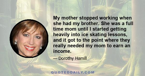 My mother stopped working when she had my brother. She was a full time mom until I started getting heavily into ice skating lessons, and it got to the point where they really needed my mom to earn an income.