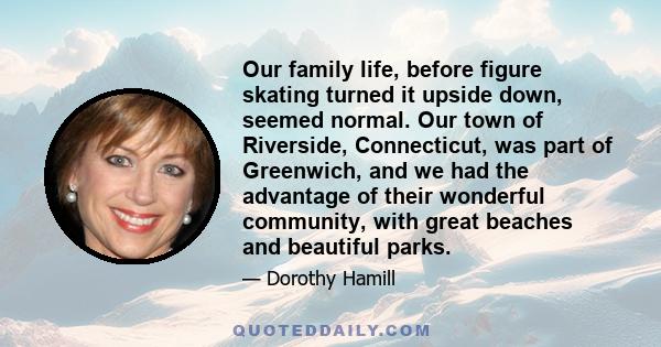 Our family life, before figure skating turned it upside down, seemed normal. Our town of Riverside, Connecticut, was part of Greenwich, and we had the advantage of their wonderful community, with great beaches and