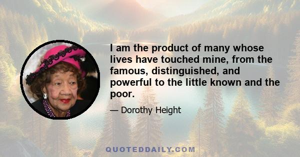 I am the product of many whose lives have touched mine, from the famous, distinguished, and powerful to the little known and the poor.