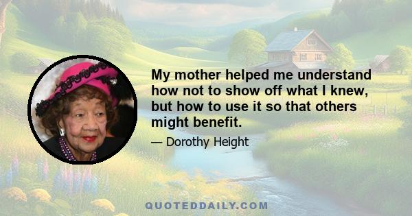 My mother helped me understand how not to show off what I knew, but how to use it so that others might benefit.