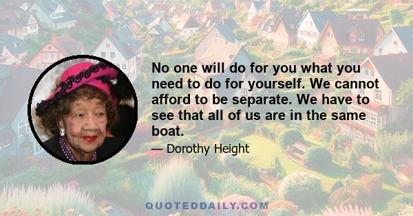 No one will do for you what you need to do for yourself. We cannot afford to be separate. We have to see that all of us are in the same boat.