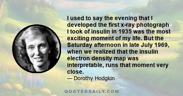 I used to say the evening that I developed the first x-ray photograph I took of insulin in 1935 was the most exciting moment of my life. But the Saturday afternoon in late July 1969, when we realized that the insulin