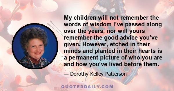 My children will not remember the words of wisdom I’ve passed along over the years, nor will yours remember the good advice you’ve given. However, etched in their minds and planted in their hearts is a permanent picture 