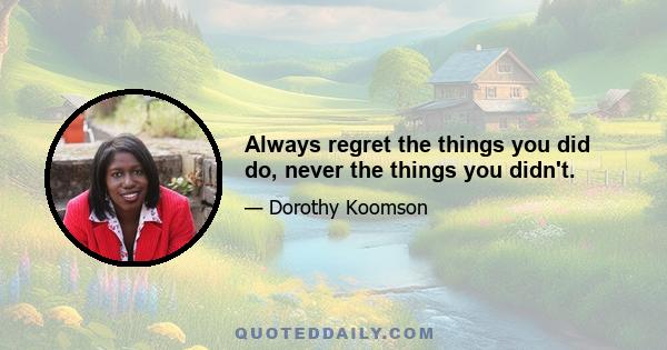 Always regret the things you did do, never the things you didn't.