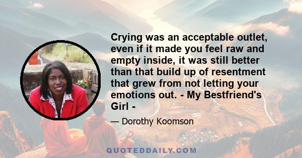 Crying was an acceptable outlet, even if it made you feel raw and empty inside, it was still better than that build up of resentment that grew from not letting your emotions out. - My Bestfriend's Girl -