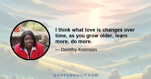 I think what love is changes over time, as you grow older, learn more, do more.