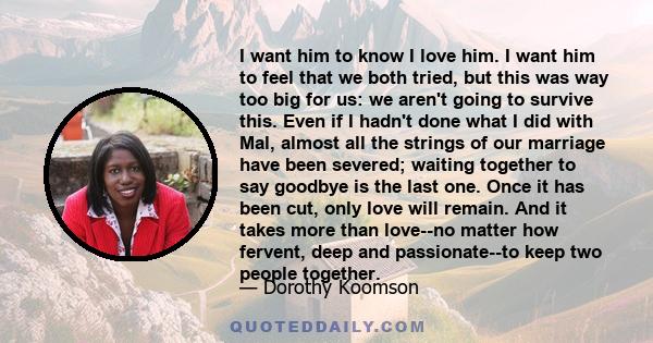 I want him to know I love him. I want him to feel that we both tried, but this was way too big for us: we aren't going to survive this. Even if I hadn't done what I did with Mal, almost all the strings of our marriage