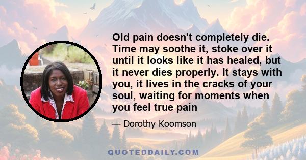 Old pain doesn't completely die. Time may soothe it, stoke over it until it looks like it has healed, but it never dies properly. It stays with you, it lives in the cracks of your soul, waiting for moments when you feel 