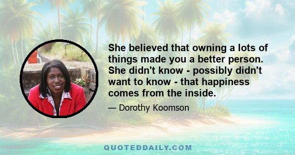 She believed that owning a lots of things made you a better person. She didn't know - possibly didn't want to know - that happiness comes from the inside.