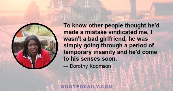 To know other people thought he'd made a mistake vindicated me. I wasn't a bad girlfriend, he was simply going through a period of temporary insanity and he'd come to his senses soon.