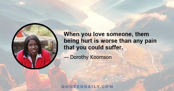 When you love someone, them being hurt is worse than any pain that you could suffer.