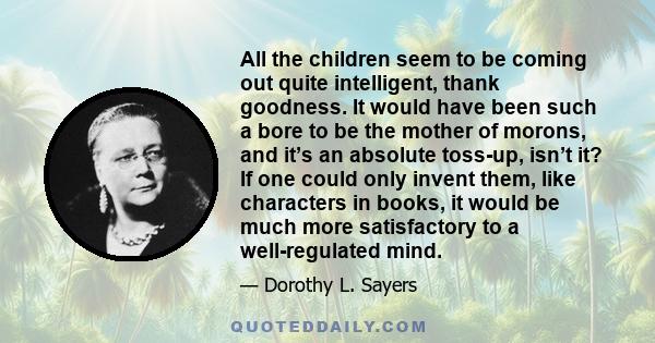 All the children seem to be coming out quite intelligent, thank goodness. It would have been such a bore to be the mother of morons, and it’s an absolute toss-up, isn’t it? If one could only invent them, like characters 