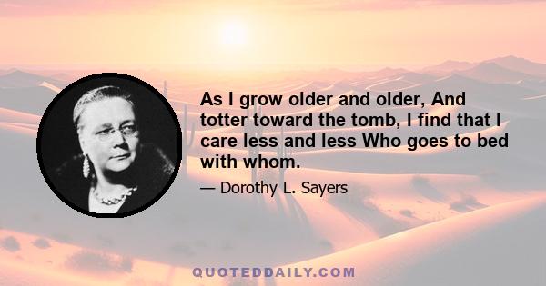 As I grow older and older, And totter toward the tomb, I find that I care less and less Who goes to bed with whom.