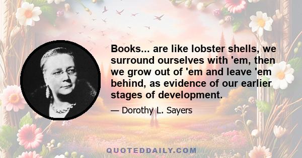 Books... are like lobster shells, we surround ourselves with 'em, then we grow out of 'em and leave 'em behind, as evidence of our earlier stages of development.