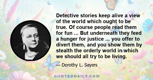 Detective stories keep alive a view of the world which ought to be true. Of course people read them for fun ... But underneath they feed a hunger for justice ... you offer to divert them, and you show them by stealth