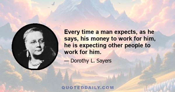 Every time a man expects, as he says, his money to work for him, he is expecting other people to work for him.