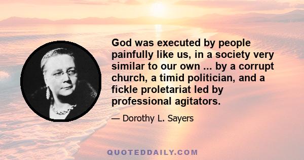 God was executed by people painfully like us, in a society very similar to our own ... by a corrupt church, a timid politician, and a fickle proletariat led by professional agitators.