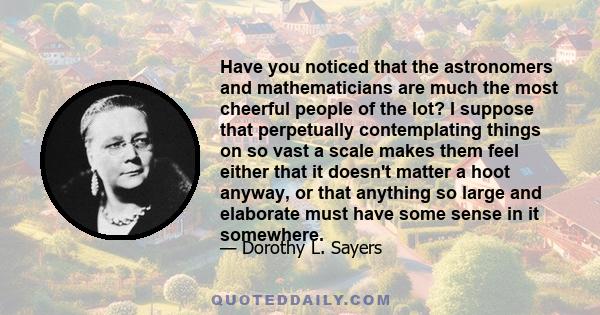 Have you noticed that the astronomers and mathematicians are much the most cheerful people of the lot? I suppose that perpetually contemplating things on so vast a scale makes them feel either that it doesn't matter a