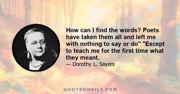 How can I find the words? Poets have taken them all and left me with nothing to say or do Except to teach me for the first time what they meant.