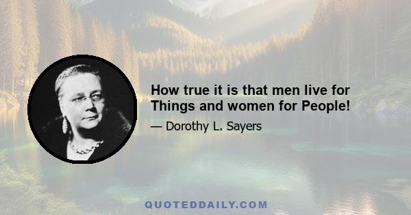 How true it is that men live for Things and women for People!